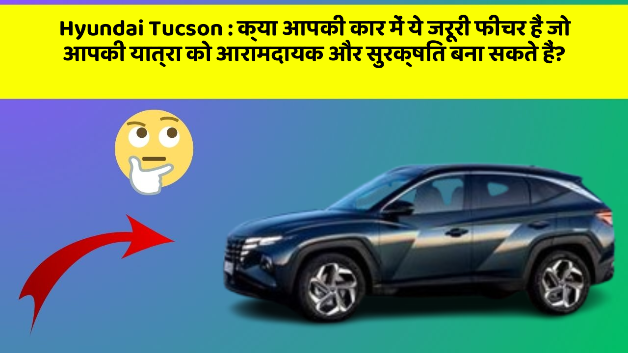 Hyundai Tucson:क्या आपकी कार में ये जरूरी फीचर हैं जो आपकी यात्रा को आरामदायक और सुरक्षित बना सकते हैं?