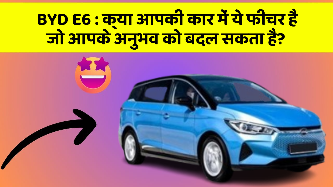 BYD E6: क्या आपकी कार में ये फीचर है जो आपके अनुभव को बदल सकता है?